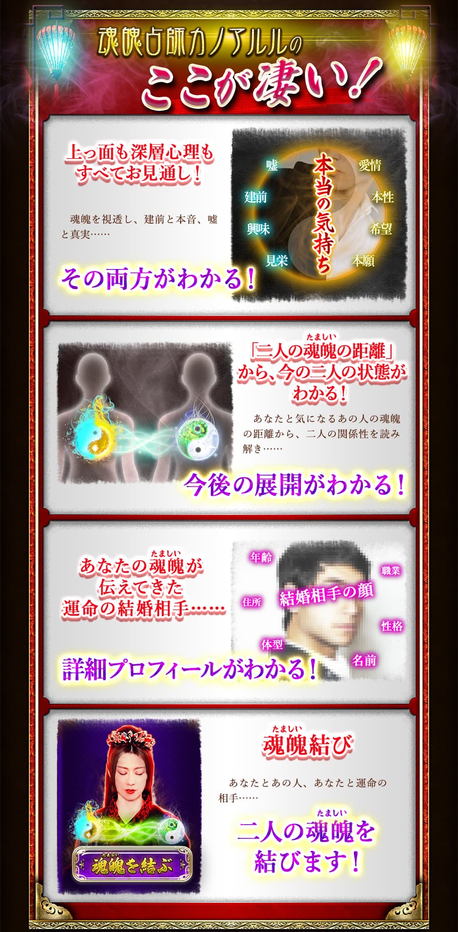 魂魄占師カノアルルのここが凄い! 上っ面も深層心理もすべてお見通し! 魂魄を視透し、建前と本音、嘘と真実…… その両方がわかる! 「二人の魂魄の距離」から、今の二人の状態がわかる! あなたと気になるあの人の魂魄の距離から、二人の関係性を読み解き…… 今後の展開がわかる! あなたの魂魄が伝えてきた運命の結婚相手…… 詳細プロフィールがわかる! 魂魄結び あなたとあの人、あなたと運命の相手…… 二人の魂魄を結びます!